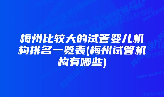 梅州比较大的试管婴儿机构排名一览表(梅州试管机构有哪些)