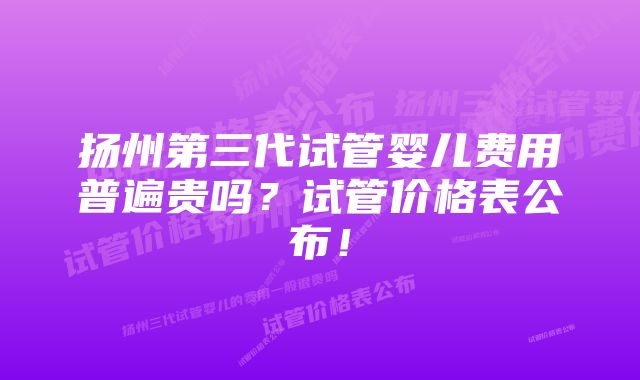 扬州第三代试管婴儿费用普遍贵吗？试管价格表公布！