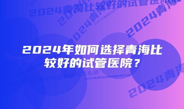 2024年如何选择青海比较好的试管医院？