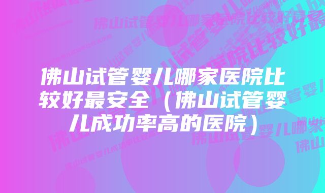 佛山试管婴儿哪家医院比较好最安全（佛山试管婴儿成功率高的医院）