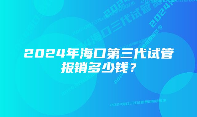 2024年海口第三代试管报销多少钱？