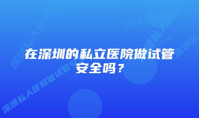 在深圳的私立医院做试管安全吗？