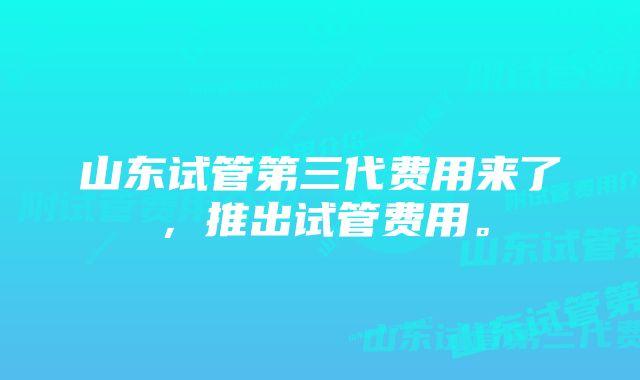 山东试管第三代费用来了，推出试管费用。