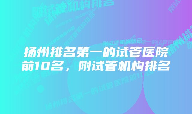 扬州排名第一的试管医院前10名，附试管机构排名