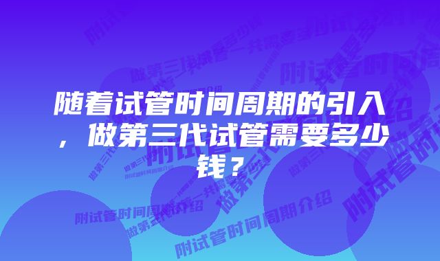 随着试管时间周期的引入，做第三代试管需要多少钱？