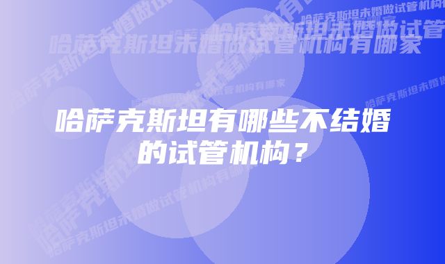 哈萨克斯坦有哪些不结婚的试管机构？