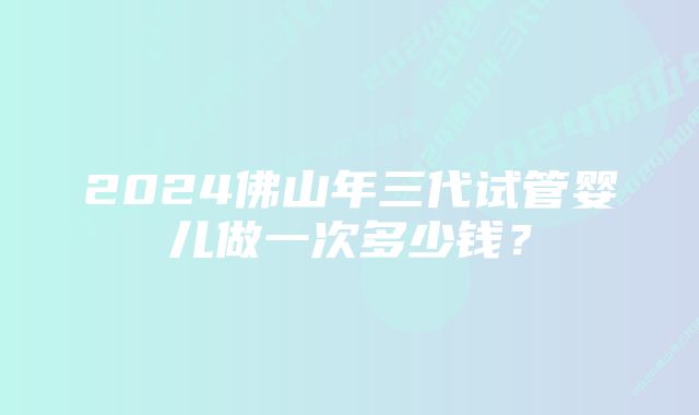 2024佛山年三代试管婴儿做一次多少钱？