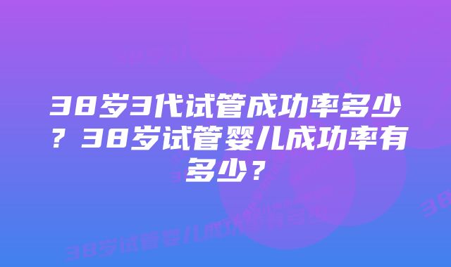 38岁3代试管成功率多少？38岁试管婴儿成功率有多少？