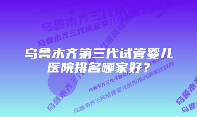 乌鲁木齐第三代试管婴儿医院排名哪家好？