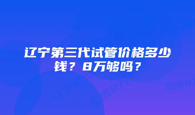 辽宁第三代试管价格多少钱？8万够吗？