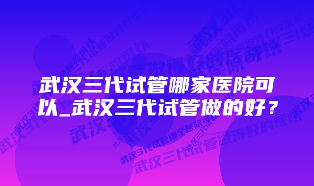 武汉三代试管哪家医院可以_武汉三代试管做的好？