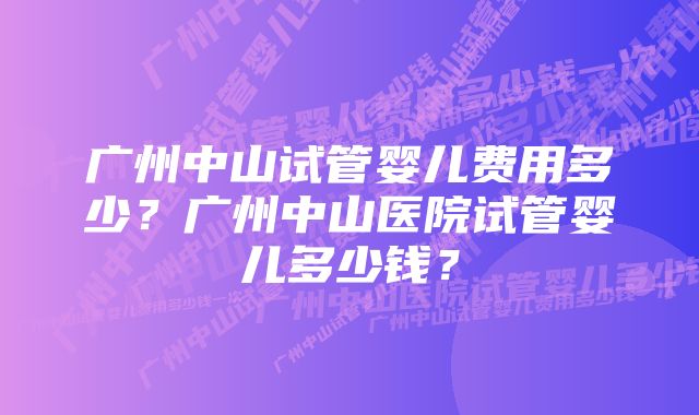 广州中山试管婴儿费用多少？广州中山医院试管婴儿多少钱？