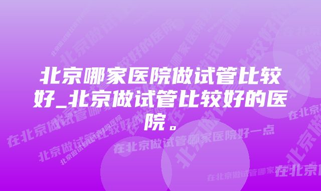 北京哪家医院做试管比较好_北京做试管比较好的医院。