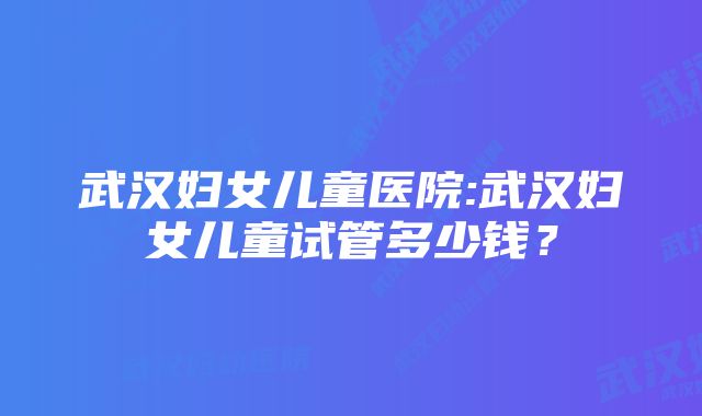 武汉妇女儿童医院:武汉妇女儿童试管多少钱？