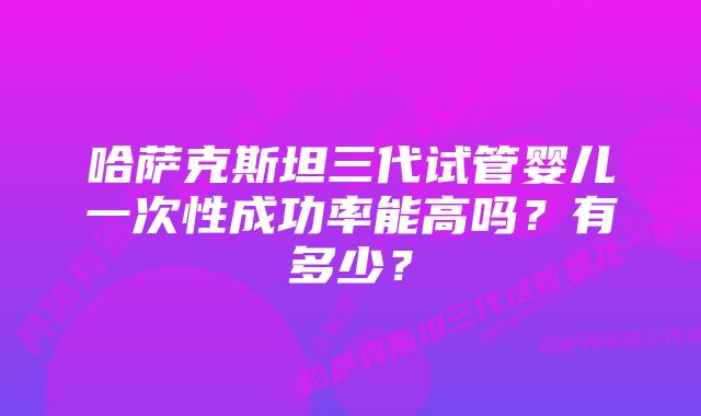 哈萨克斯坦三代试管婴儿一次性成功率能高吗？有多少？