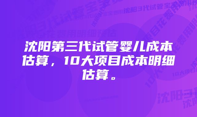 沈阳第三代试管婴儿成本估算，10大项目成本明细估算。