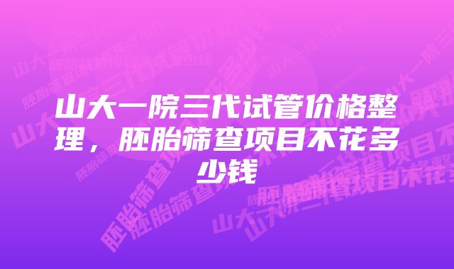 山大一院三代试管价格整理，胚胎筛查项目不花多少钱