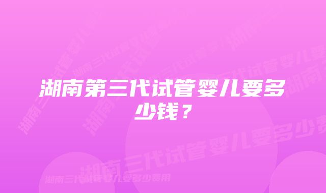 湖南第三代试管婴儿要多少钱？