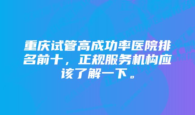 重庆试管高成功率医院排名前十，正规服务机构应该了解一下。