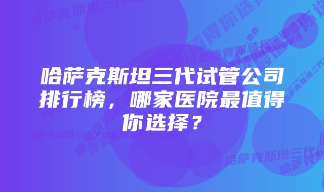 哈萨克斯坦三代试管公司排行榜，哪家医院最值得你选择？