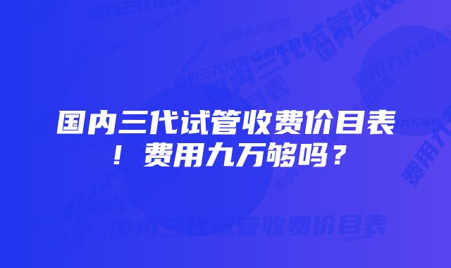 国内三代试管收费价目表！费用九万够吗？