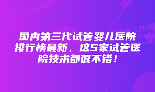 国内第三代试管婴儿医院排行榜最新，这5家试管医院技术都很不错！