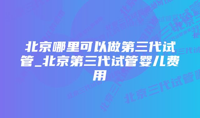 北京哪里可以做第三代试管_北京第三代试管婴儿费用