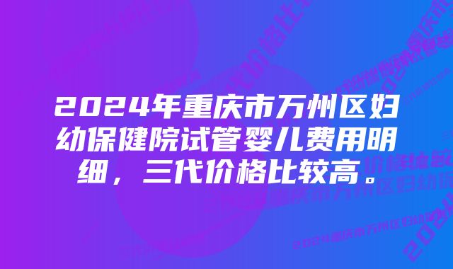 2024年重庆市万州区妇幼保健院试管婴儿费用明细，三代价格比较高。