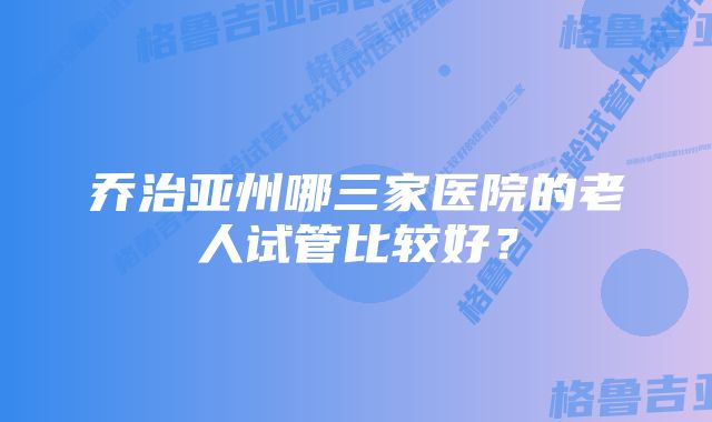 乔治亚州哪三家医院的老人试管比较好？