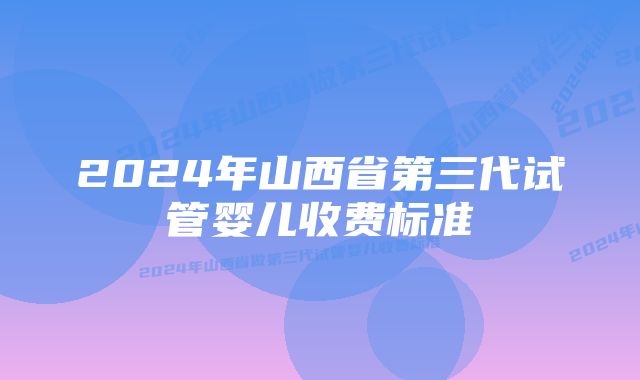 2024年山西省第三代试管婴儿收费标准