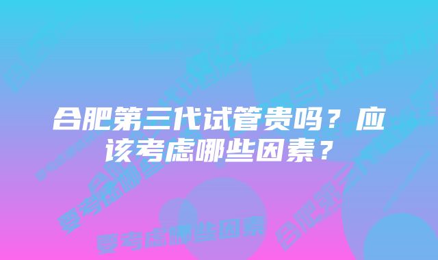 合肥第三代试管贵吗？应该考虑哪些因素？