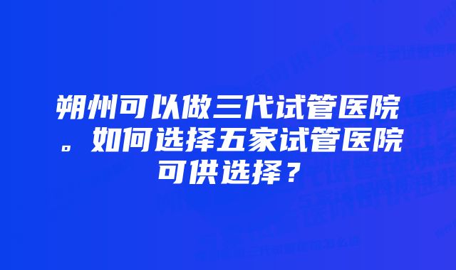 朔州可以做三代试管医院。如何选择五家试管医院可供选择？