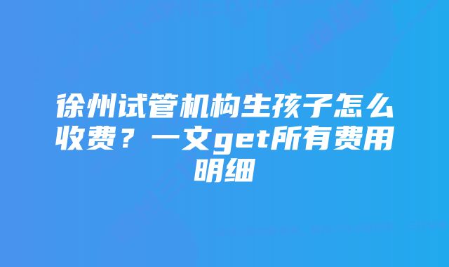 徐州试管机构生孩子怎么收费？一文get所有费用明细