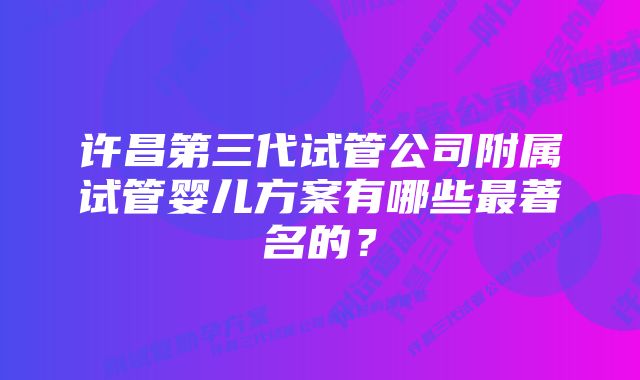 许昌第三代试管公司附属试管婴儿方案有哪些最著名的？