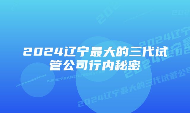 2024辽宁最大的三代试管公司行内秘密