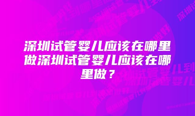 深圳试管婴儿应该在哪里做深圳试管婴儿应该在哪里做？