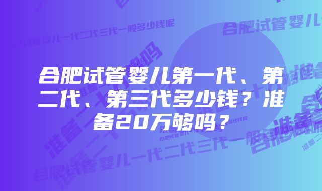 合肥试管婴儿第一代、第二代、第三代多少钱？准备20万够吗？