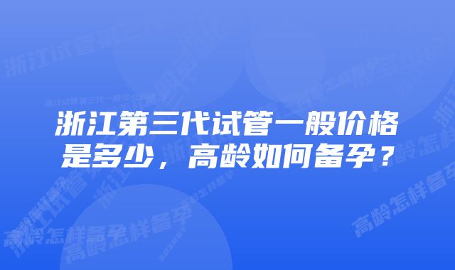 浙江第三代试管一般价格是多少，高龄如何备孕？