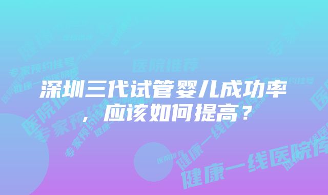 深圳三代试管婴儿成功率，应该如何提高？