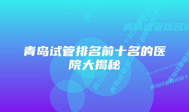 青岛试管排名前十名的医院大揭秘