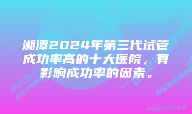 湘潭2024年第三代试管成功率高的十大医院，有影响成功率的因素。