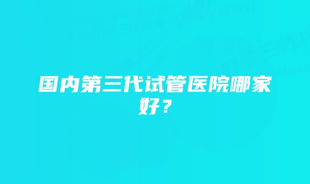 国内第三代试管医院哪家好？