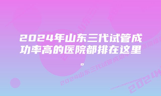 2024年山东三代试管成功率高的医院都排在这里。