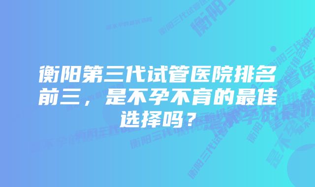 衡阳第三代试管医院排名前三，是不孕不育的最佳选择吗？