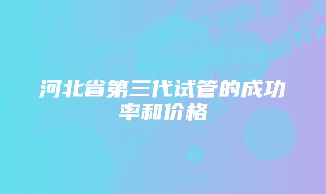 河北省第三代试管的成功率和价格