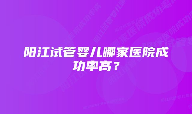 阳江试管婴儿哪家医院成功率高？