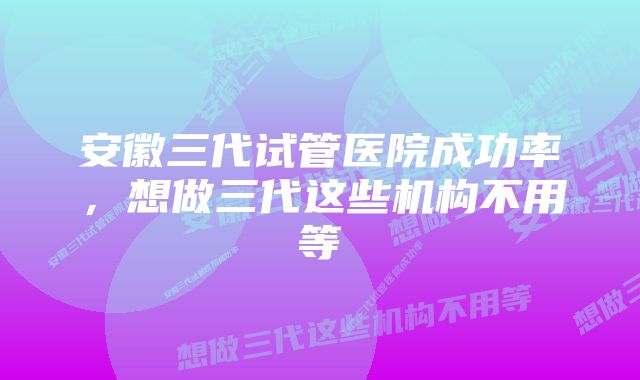 安徽三代试管医院成功率，想做三代这些机构不用等