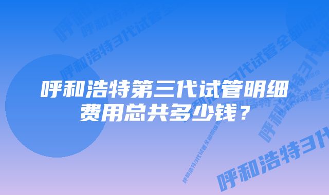 呼和浩特第三代试管明细费用总共多少钱？