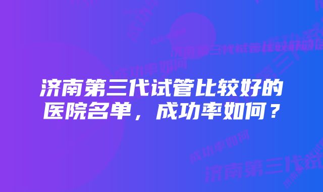 济南第三代试管比较好的医院名单，成功率如何？