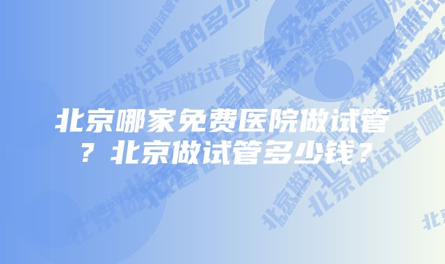 北京哪家免费医院做试管？北京做试管多少钱？